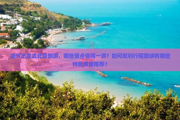 嘉兴出发去北京旅游，哪些景点值得一游？如何规划行程路峡有哪些特色美食推荐？