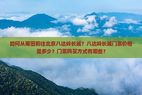 如何从莆田前往北京八达岭长城？八达岭长城门票价格是多少？门票购买方式有哪些？