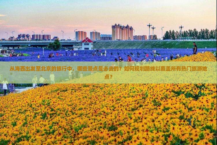 从海西出发至北京的旅行中，哪些景点是必去的？如何规划路线以覆盖所有热门旅游地点？