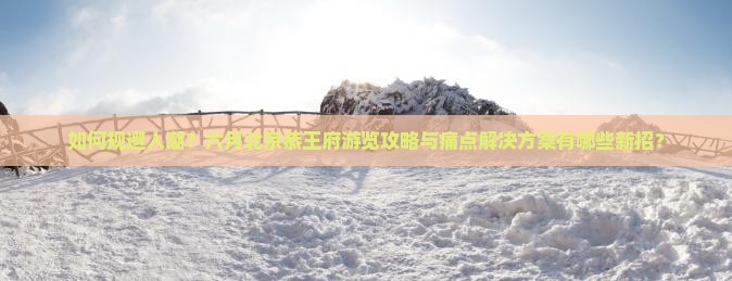 如何规避人潮？六月北京恭王府游览攻略与痛点解决方案有哪些新招？