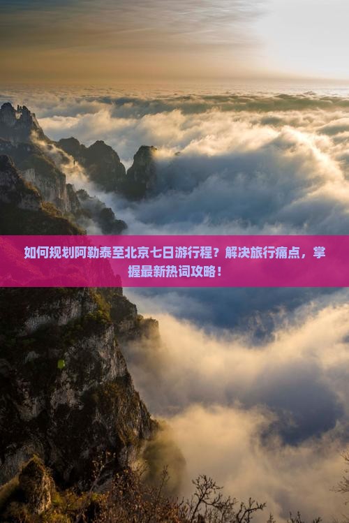 如何规划阿勒泰至北京七日游行程？解决旅行痛点，掌握最新热词攻略！