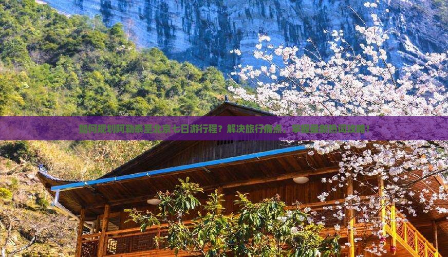 如何规划阿勒泰至北京七日游行程？解决旅行痛点，掌握最新热词攻略！