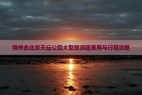 锦州去北京天坛公园大型旅游团费用与行程攻略