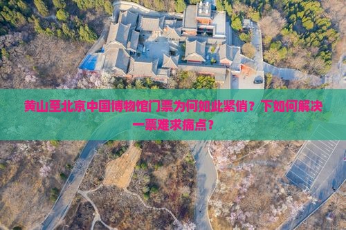 黄山至北京中国博物馆门票为何如此紧俏？下如何解决一票难求痛点？