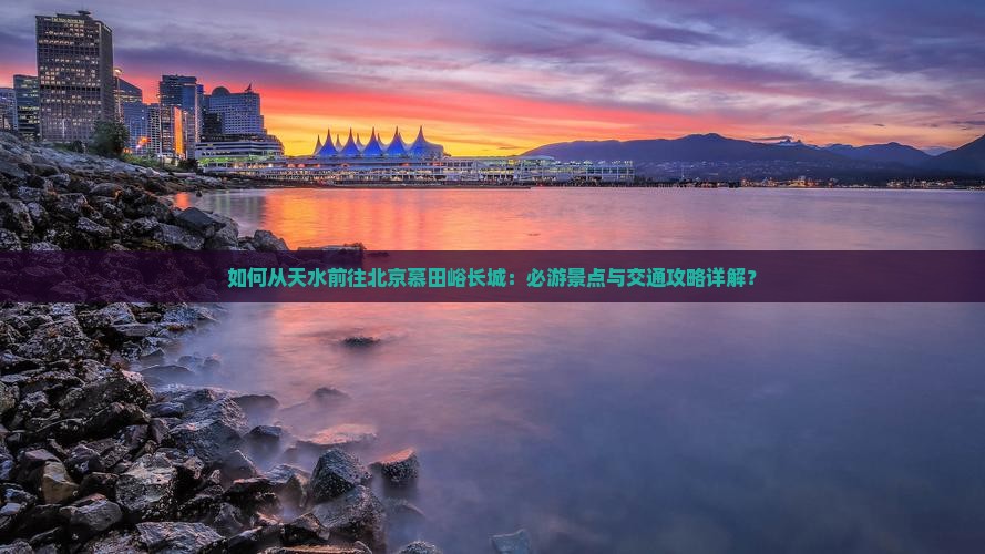 如何从天水前往北京慕田峪长城：必游景点与交通攻略详解？