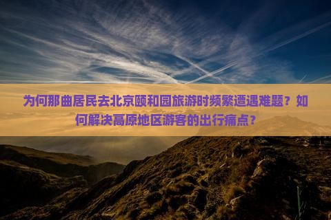 为何那曲居民去北京颐和园旅游时频繁遭遇难题？如何解决高原地区游客的出行痛点？
