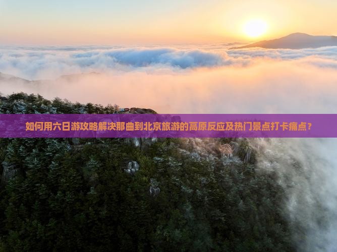 如何用六日游攻略解决那曲到北京旅游的高原反应及热门景点打卡痛点？