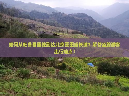 如何从吐鲁番便捷到达北京慕田峪长城？解答丝路游客出行痛点！