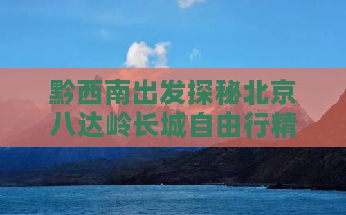 黔西南出发探秘北京八达岭长城自由行精品团