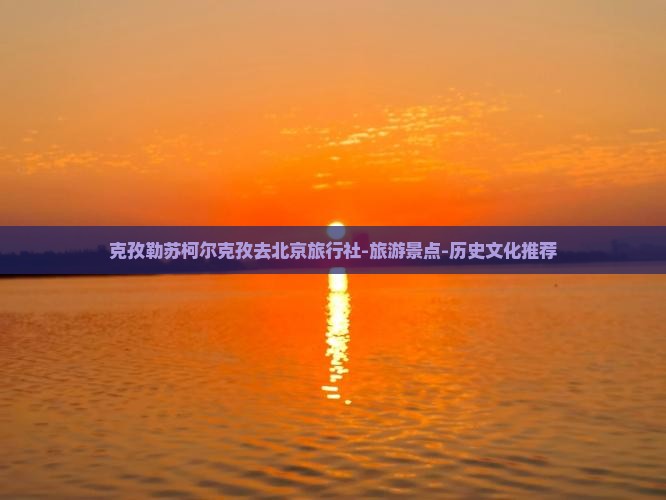 克孜勒苏柯尔克孜去北京旅行社-旅游景点-历史文化推荐
