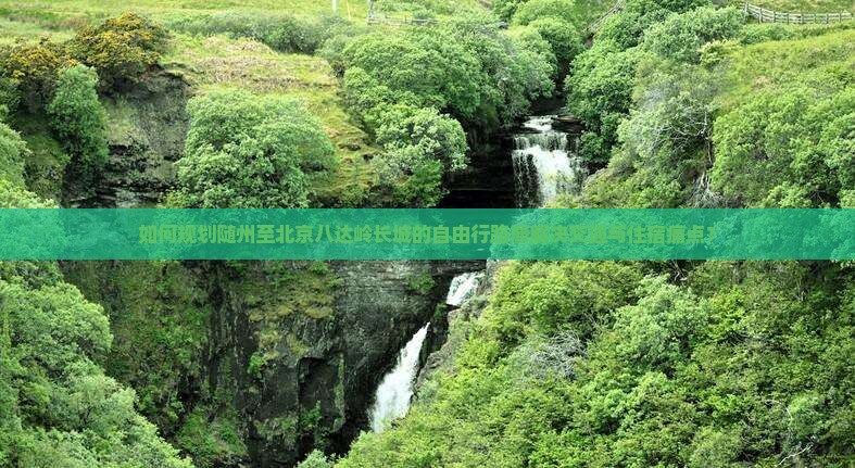 如何规划随州至北京八达岭长城的自由行路犀解决交通与住宿痛点？