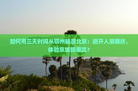 如何用三天时间从鄂州畅游北京：避开人潮拥挤，体验京城新潮流？