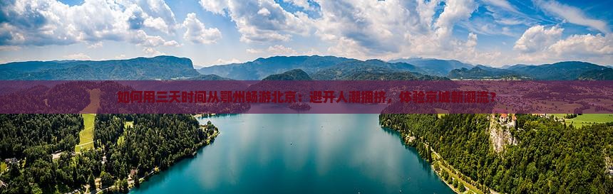 如何用三天时间从鄂州畅游北京：避开人潮拥挤，体验京城新潮流？