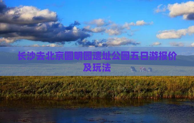 长沙去北京圆明园遗址公园五日游报价及玩法