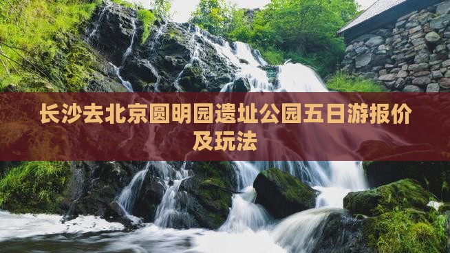 长沙去北京圆明园遗址公园五日游报价及玩法