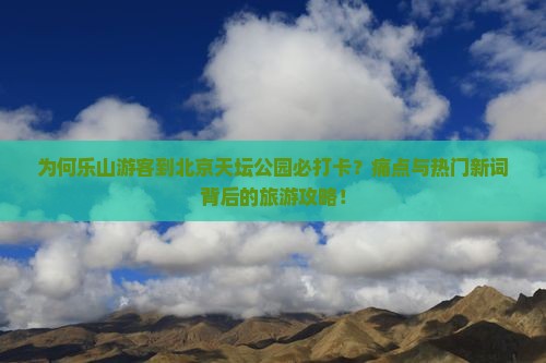 为何乐山游客到北京天坛公园必打卡？痛点与热门新词背后的旅游攻略！