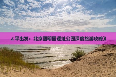 ∠平出发：北京圆明园遗址公园深度旅游攻略》