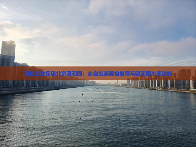 百色出发探秘北京颐和园：必尝旅游美食推荐与颐和园小吃攻略