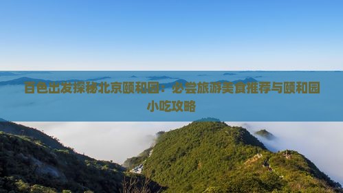 百色出发探秘北京颐和园：必尝旅游美食推荐与颐和园小吃攻略