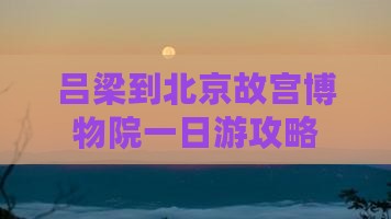 吕梁到北京故宫博物院一日游