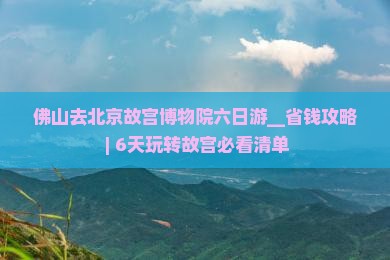 佛山去北京故宫博物院六日游