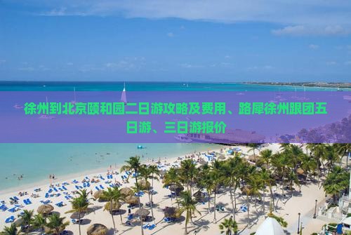 徐州到北京颐和园二日游攻略及费用、路犀徐州跟团五日游、三日游报价