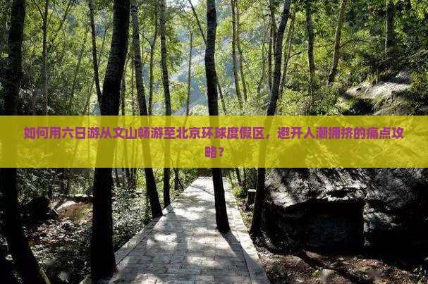如何用六日游从文山畅游至北京环球度假区，避开人潮拥挤的痛点攻略？