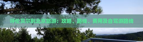 呼伦贝尔到北京旅游：攻略、路线、费用及自驾游路线