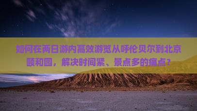 如何在两日游内高效游览从呼伦贝尔到北京颐和园，解决时间紧、景点多的痛点？