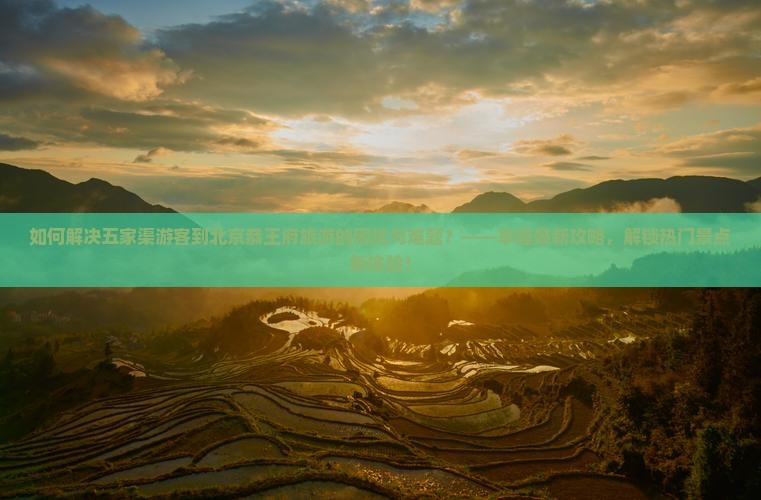 如何解决五家渠游客到北京恭王府旅游的困扰与难题？——掌握最新攻略，解锁热门景点新体验！