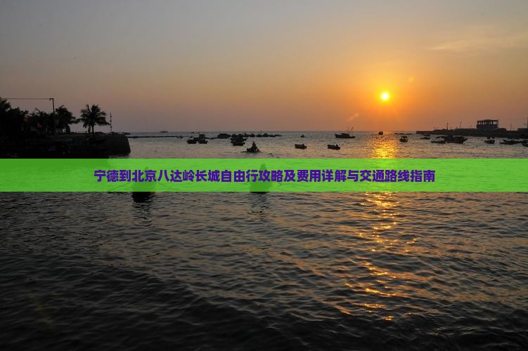 宁德到北京八达岭长城自由行攻略及费用详解与交通路线指南