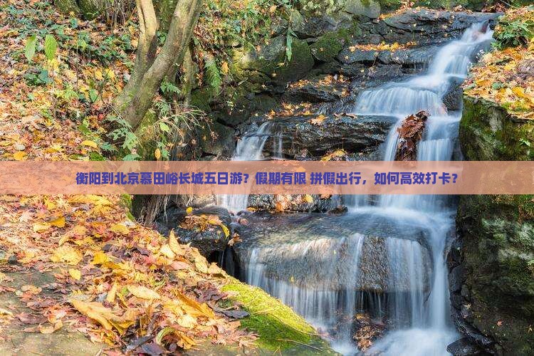 衡阳到北京慕田峪长城五日游？假期有限+拼假出行，如何高效打卡？