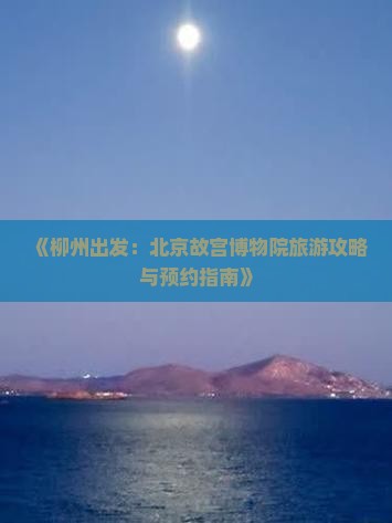 《柳州出发：北京故宫博物院旅游攻略与预约指南》