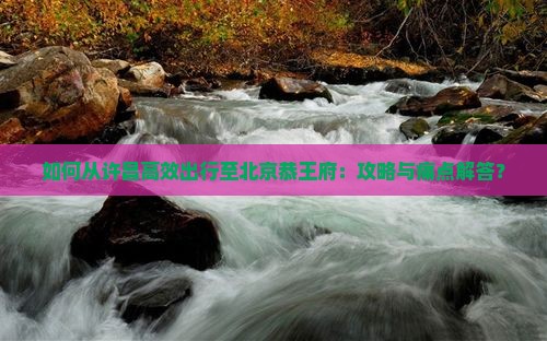 如何从许昌高效出行至北京恭王府：攻略与痛点解答？