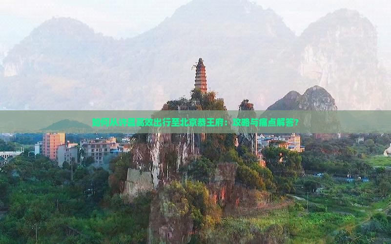 如何从许昌高效出行至北京恭王府：攻略与痛点解答？