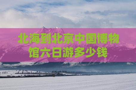 北海到北京中国博物馆六日游多少钱