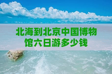北海到北京中国博物馆六日游多少钱