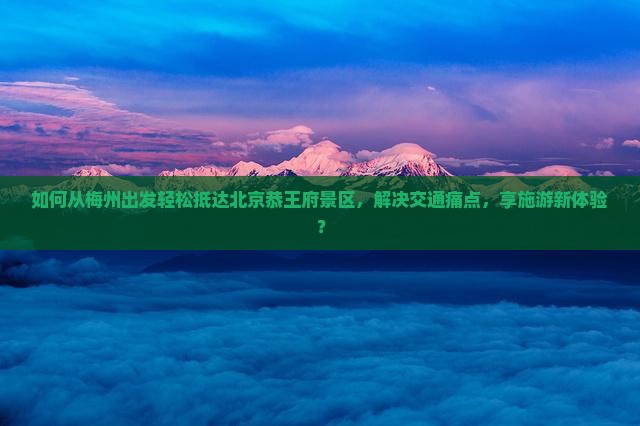如何从梅州出发轻松抵达北京恭王府景区，解决交通痛点，享施游新体验？