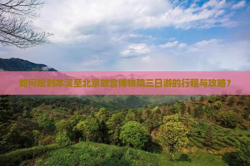 如何规划本溪至北京故宫博物院三日游的行程与攻略？