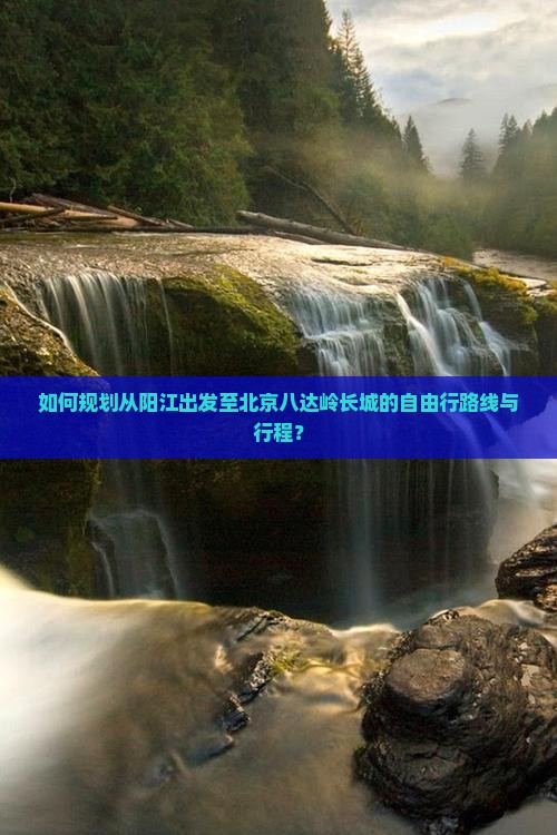 如何规划从阳江出发至北京八达岭长城的自由行路线与行程？