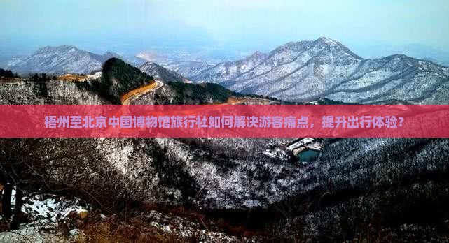 梧州至北京中国博物馆旅行社如何解决游客痛点，提升出行体验？