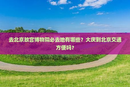 去北京故宫博物院必去地有哪些？大庆到北京交通方便吗？