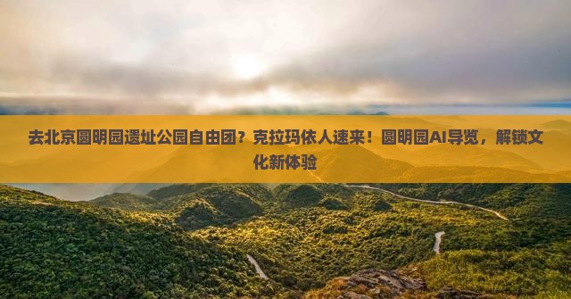 去北京圆明园遗址公园自由团？克拉玛依人速来！圆明园AI导览，解锁文化新体验