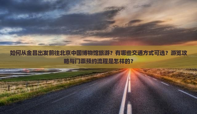 如何从金昌出发前往北京中国博物馆旅游？有哪些交通方式可选？游览攻略与门票预约流程是怎样的？
