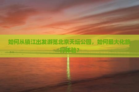 如何从镇江出发游览北京天坛公园，如何最大化旅行体验？