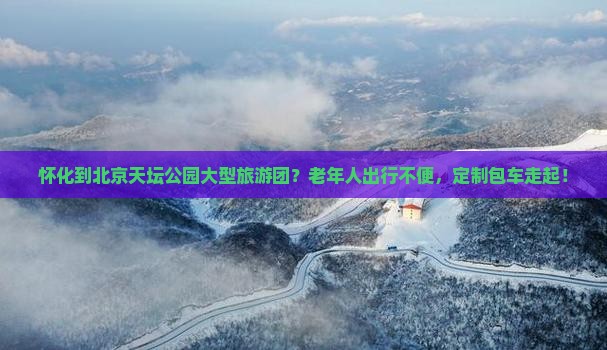 怀化到北京天坛公园大型旅游团？老年人出行不便，定制包车走起！