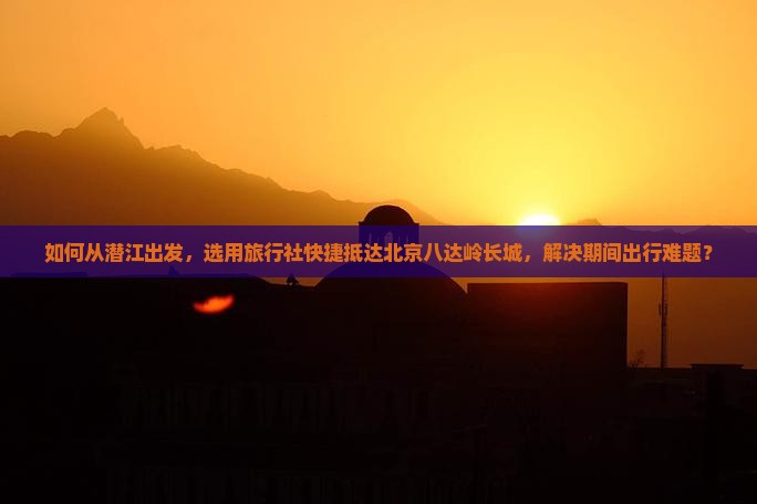 如何从潜江出发，选用旅行社快捷抵达北京八达岭长城，解决期间出行难题？