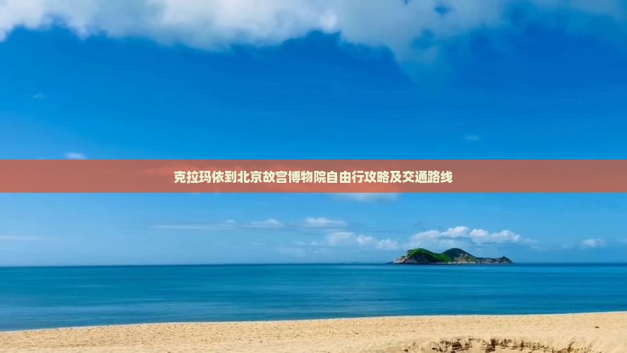 克拉玛依到北京故宫博物院自由行攻略及交通路线