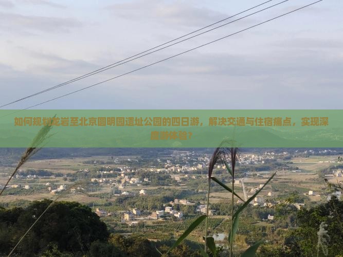 如何规划龙岩至北京圆明园遗址公园的四日游，解决交通与住宿痛点，实现深度游体验？
