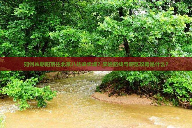 如何从朝阳前往北京八达岭长城？交通路线与游览攻略是什么？